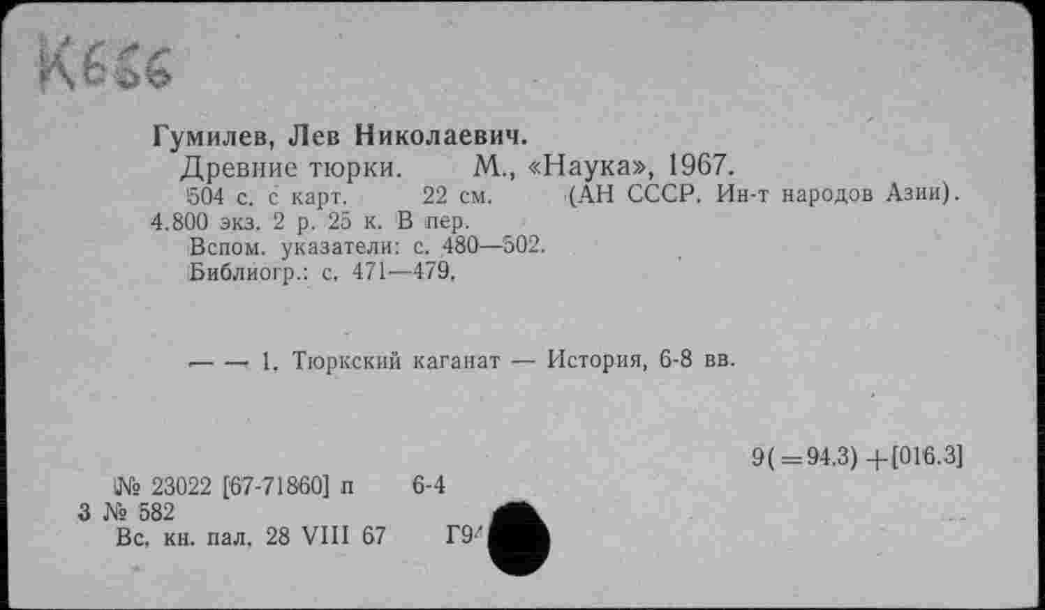 ﻿Гумилев, Лев Николаевич.
Древние тюрки. М., «Наука», 1967.
604 с. с карт. 22 см. (АН СССР. Ин-т народов Азии).
4.800 экз. 2 р. 25 к. В пер.
Вспом. указатели: с. 480—502.
Библиогр.: с, 471—479,
•---1, Тюркский каганат — История, 6-8 вв.
№ 23022 [67-71860] п
3 № 582
6-4
9( = 94.3)+[016.3]
Вс. кн. пал. 28 VIII 67